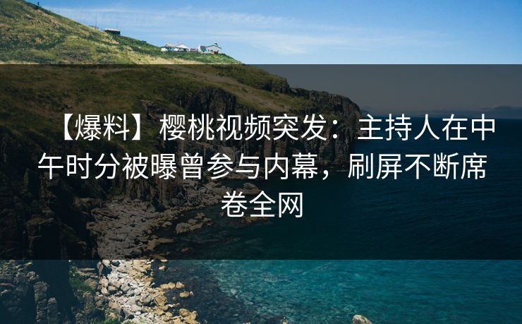 【爆料】樱桃视频突发：主持人在中午时分被曝曾参与内幕，刷屏不断席卷全网