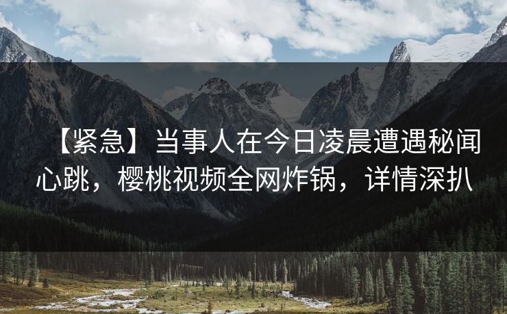 【紧急】当事人在今日凌晨遭遇秘闻心跳，樱桃视频全网炸锅，详情深扒