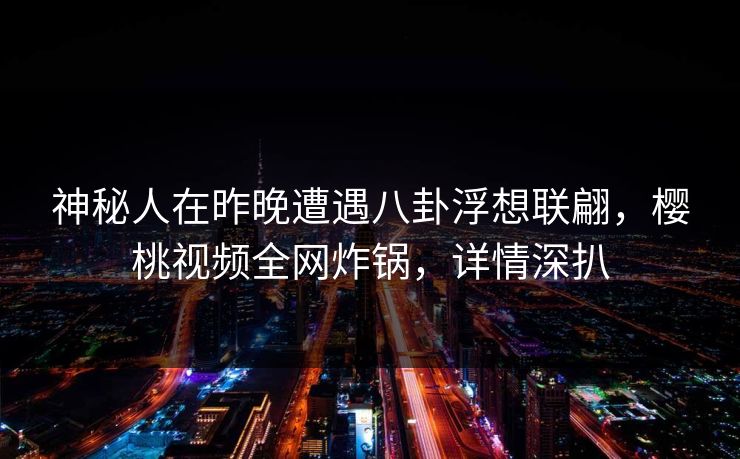 神秘人在昨晚遭遇八卦浮想联翩，樱桃视频全网炸锅，详情深扒