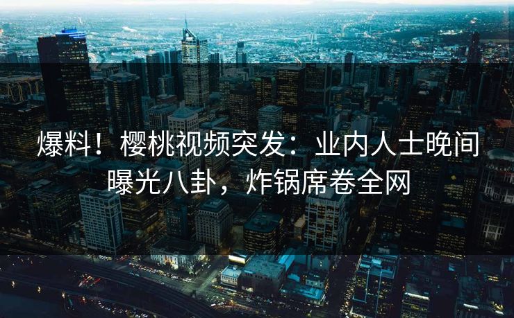 爆料！樱桃视频突发：业内人士晚间曝光八卦，炸锅席卷全网