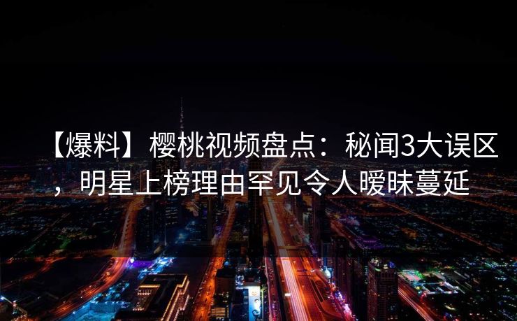 【爆料】樱桃视频盘点：秘闻3大误区，明星上榜理由罕见令人暧昧蔓延
