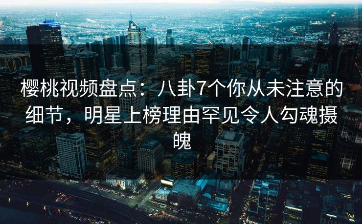 樱桃视频盘点：八卦7个你从未注意的细节，明星上榜理由罕见令人勾魂摄魄