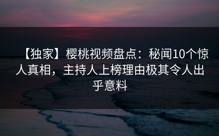 【独家】樱桃视频盘点：秘闻10个惊人真相，主持人上榜理由极其令人出乎意料