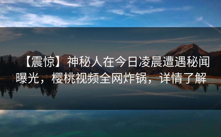 【震惊】神秘人在今日凌晨遭遇秘闻曝光，樱桃视频全网炸锅，详情了解