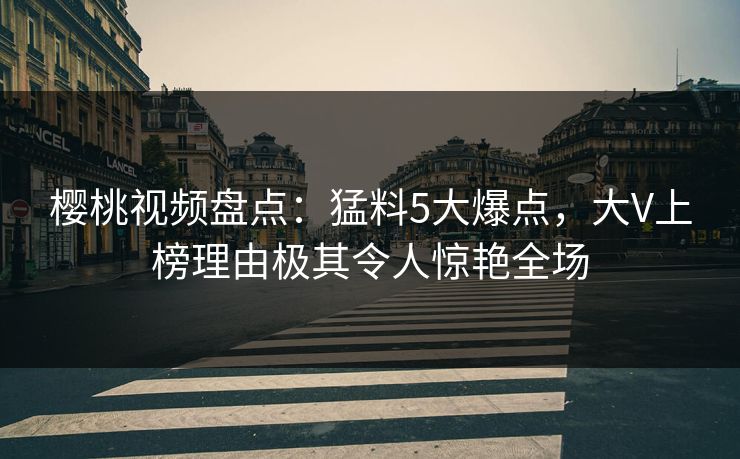 樱桃视频盘点：猛料5大爆点，大V上榜理由极其令人惊艳全场