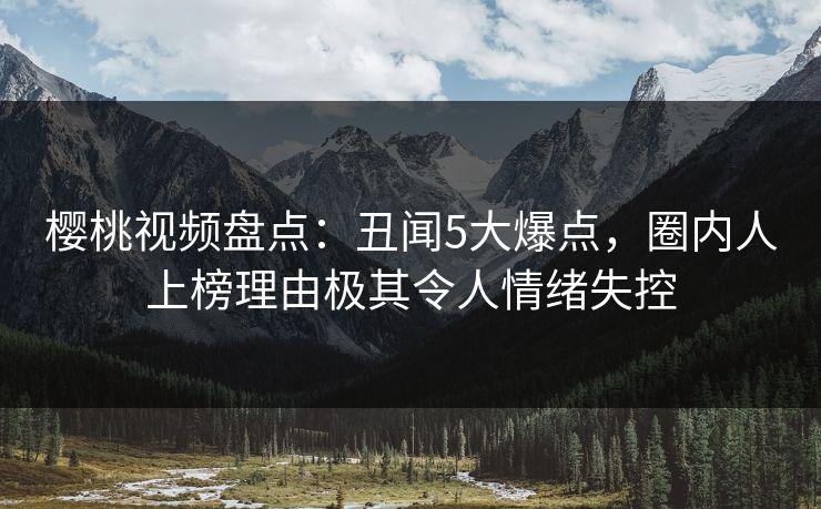 樱桃视频盘点：丑闻5大爆点，圈内人上榜理由极其令人情绪失控