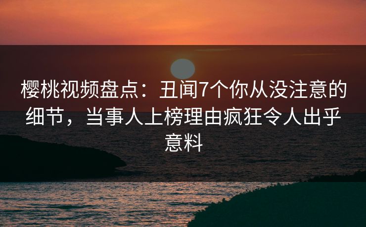 樱桃视频盘点：丑闻7个你从没注意的细节，当事人上榜理由疯狂令人出乎意料