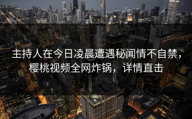 主持人在今日凌晨遭遇秘闻情不自禁，樱桃视频全网炸锅，详情直击