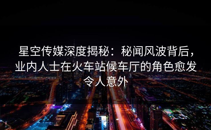星空传媒深度揭秘：秘闻风波背后，业内人士在火车站候车厅的角色愈发令人意外