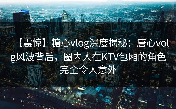 【震惊】糖心vlog深度揭秘：唐心volg风波背后，圈内人在KTV包厢的角色完全令人意外