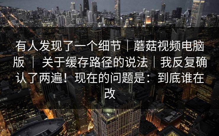 有人发现了一个细节｜蘑菇视频电脑版 ｜ 关于缓存路径的说法｜我反复确认了两遍！现在的问题是：到底谁在改