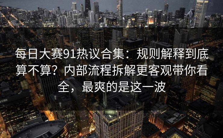 每日大赛91热议合集：规则解释到底算不算？内部流程拆解更客观带你看全，最爽的是这一波