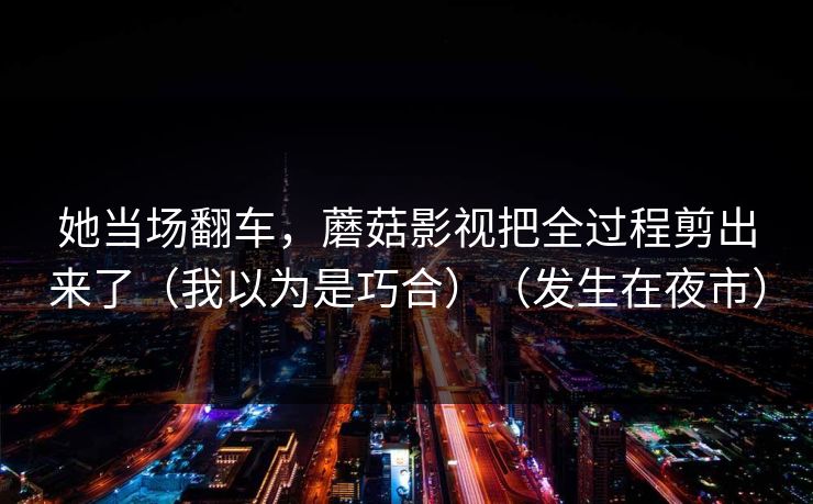 她当场翻车，蘑菇影视把全过程剪出来了（我以为是巧合）（发生在夜市）