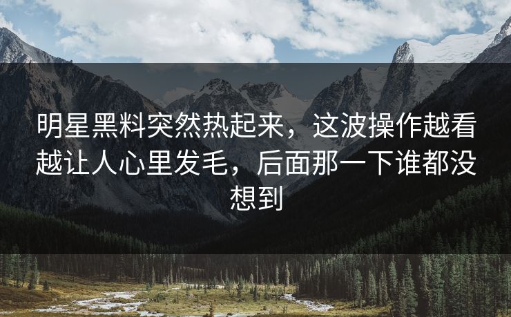 明星黑料突然热起来，这波操作越看越让人心里发毛，后面那一下谁都没想到