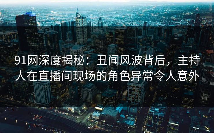 91网深度揭秘：丑闻风波背后，主持人在直播间现场的角色异常令人意外