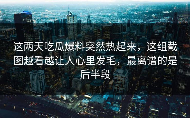 这两天吃瓜爆料突然热起来，这组截图越看越让人心里发毛，最离谱的是后半段