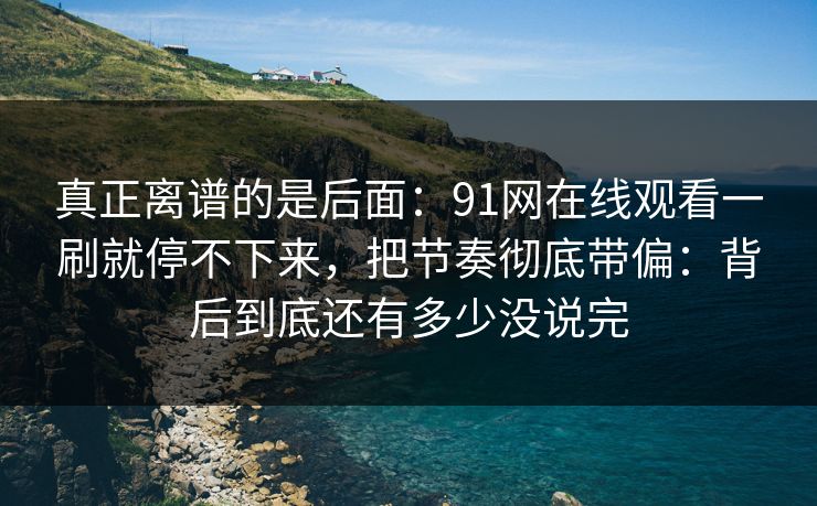 真正离谱的是后面：91网在线观看一刷就停不下来，把节奏彻底带偏：背后到底还有多少没说完