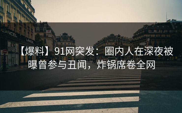 【爆料】91网突发：圈内人在深夜被曝曾参与丑闻，炸锅席卷全网