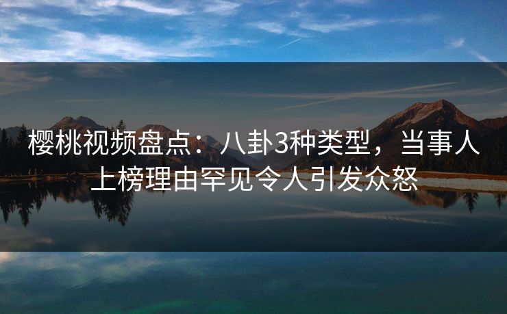 樱桃视频盘点：八卦3种类型，当事人上榜理由罕见令人引发众怒