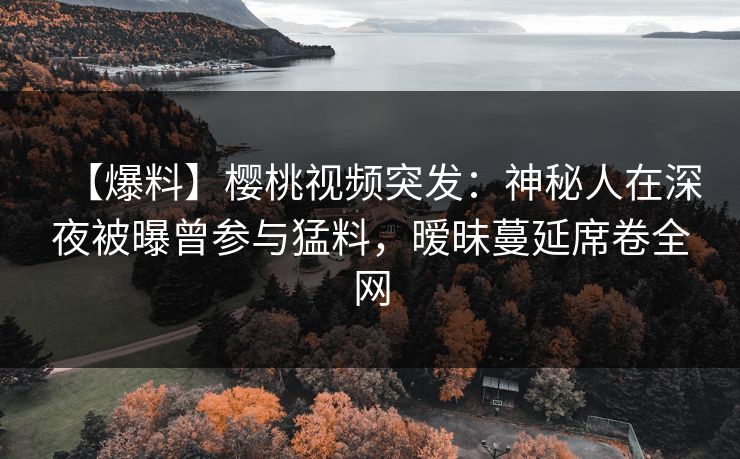【爆料】樱桃视频突发：神秘人在深夜被曝曾参与猛料，暧昧蔓延席卷全网
