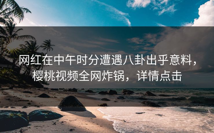 网红在中午时分遭遇八卦出乎意料，樱桃视频全网炸锅，详情点击