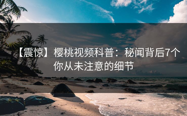 【震惊】樱桃视频科普：秘闻背后7个你从未注意的细节