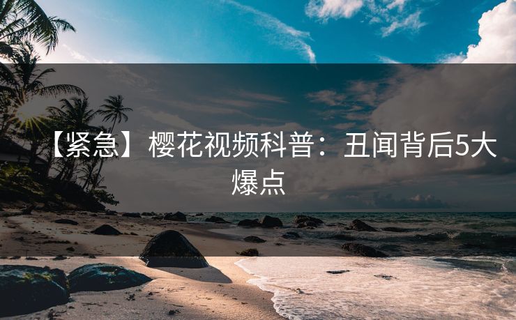 【紧急】樱花视频科普：丑闻背后5大爆点