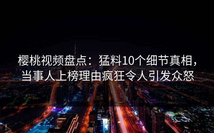 樱桃视频盘点：猛料10个细节真相，当事人上榜理由疯狂令人引发众怒