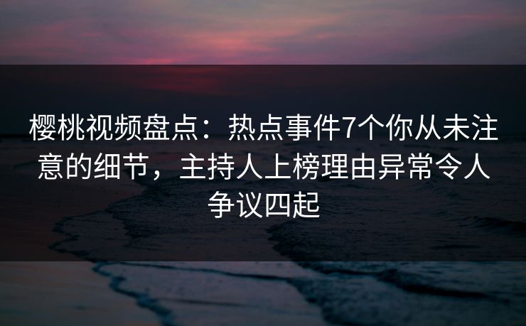 樱桃视频盘点：热点事件7个你从未注意的细节，主持人上榜理由异常令人争议四起