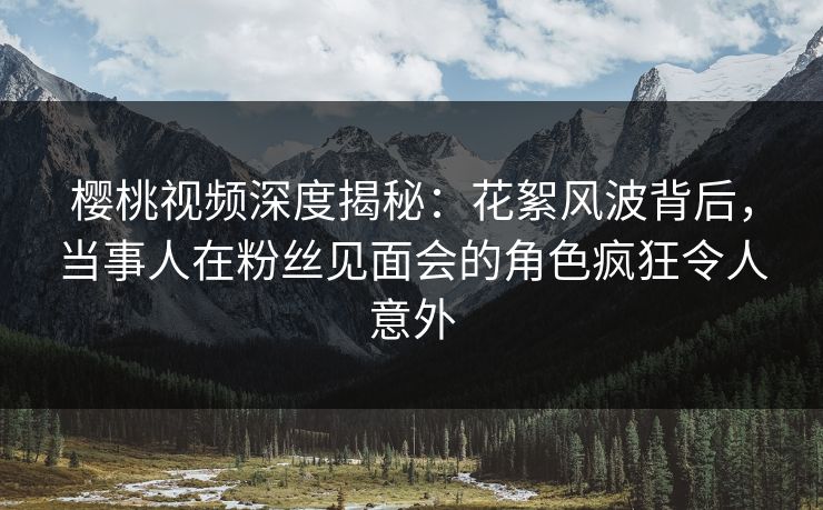 樱桃视频深度揭秘：花絮风波背后，当事人在粉丝见面会的角色疯狂令人意外