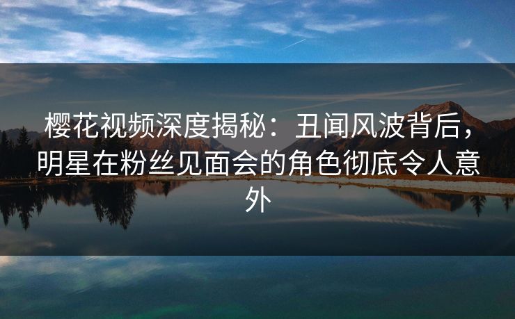 樱花视频深度揭秘：丑闻风波背后，明星在粉丝见面会的角色彻底令人意外