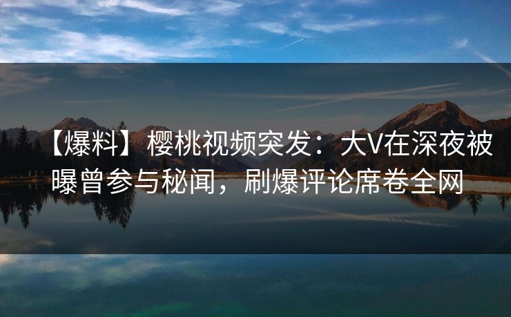 【爆料】樱桃视频突发：大V在深夜被曝曾参与秘闻，刷爆评论席卷全网