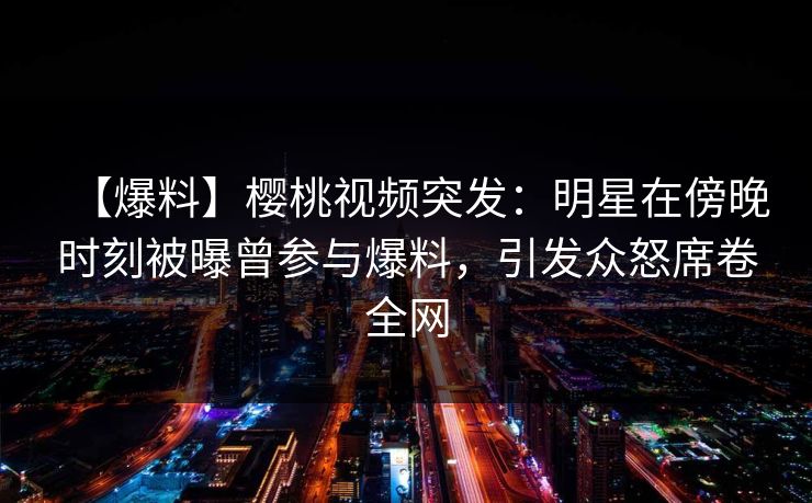 【爆料】樱桃视频突发：明星在傍晚时刻被曝曾参与爆料，引发众怒席卷全网