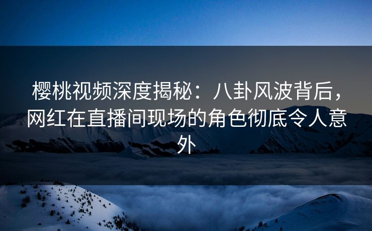 樱桃视频深度揭秘：八卦风波背后，网红在直播间现场的角色彻底令人意外