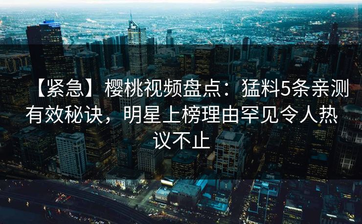 【紧急】樱桃视频盘点：猛料5条亲测有效秘诀，明星上榜理由罕见令人热议不止
