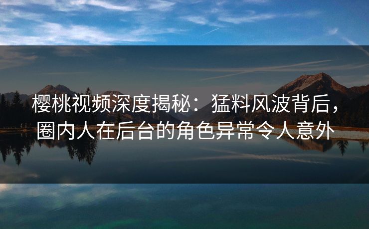 樱桃视频深度揭秘：猛料风波背后，圈内人在后台的角色异常令人意外