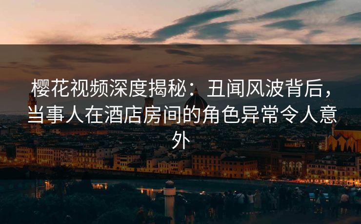 樱花视频深度揭秘：丑闻风波背后，当事人在酒店房间的角色异常令人意外