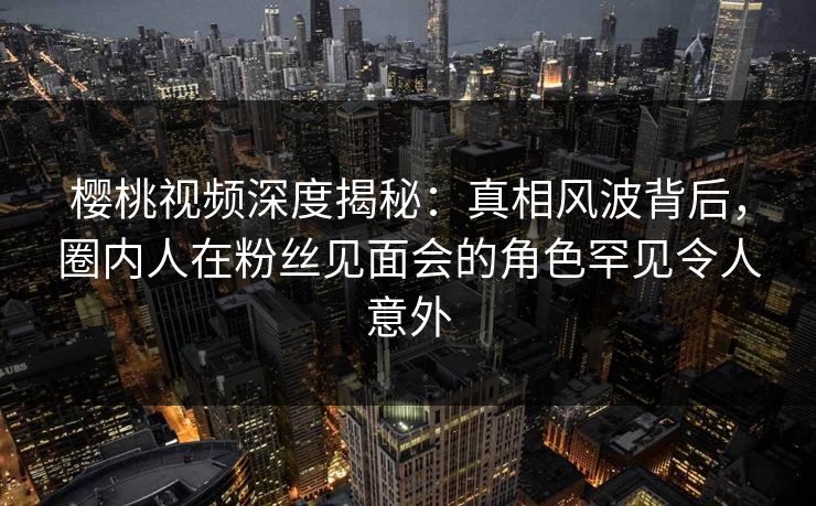 樱桃视频深度揭秘：真相风波背后，圈内人在粉丝见面会的角色罕见令人意外