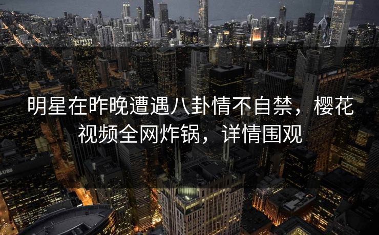 明星在昨晚遭遇八卦情不自禁,樱花视频全网炸锅,详情围观 明星在昨晚遭遇八卦情不自禁,樱花视频全网炸锅,详情围观