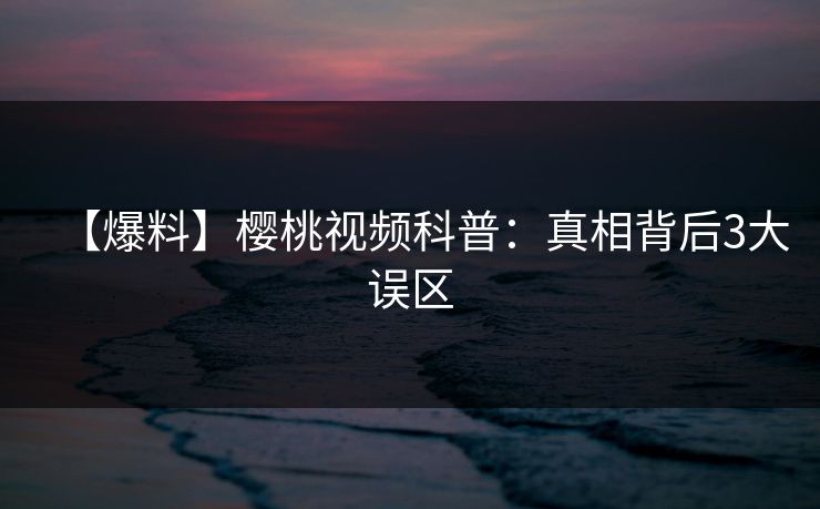 【爆料】樱桃视频科普：真相背后3大误区