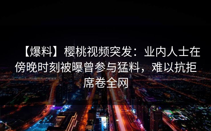 【爆料】樱桃视频突发：业内人士在傍晚时刻被曝曾参与猛料，难以抗拒席卷全网
