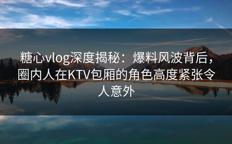 糖心vlog深度揭秘：爆料风波背后，圈内人在KTV包厢的角色高度紧张令人意外
