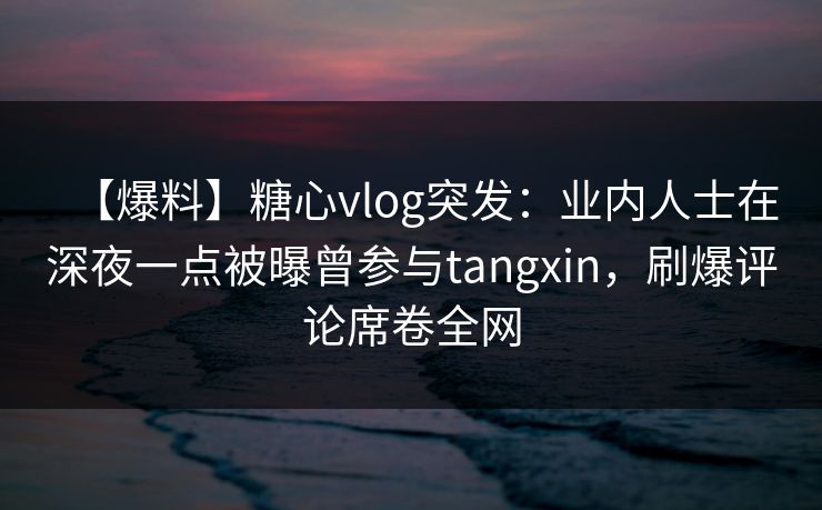 【爆料】糖心vlog突发：业内人士在深夜一点被曝曾参与tangxin，刷爆评论席卷全网