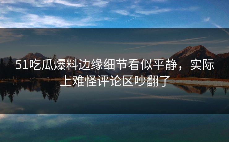 51吃瓜爆料边缘细节看似平静，实际上难怪评论区吵翻了